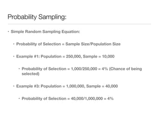 Probability Sampling:
• Simple Random Sampling Equation:
• Probability of Selection = Sample Size/Population Size
• Example #1: Population = 250,000, Sample = 10,000
• Probability of Selection = 1,000/250,000 = 4% (Chance of being
selected)
• Example #3: Population = 1,000,000, Sample = 40,000
• Probability of Selection = 40,000/1,000,000 = 4%
 