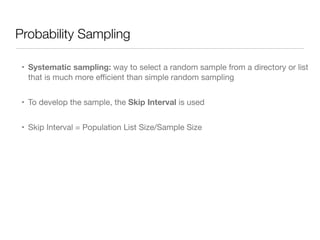 Probability Sampling
• Systematic sampling: way to select a random sample from a directory or list
that is much more eﬃcient than simple random sampling

• To develop the sample, the Skip Interval is used

• Skip Interval = Population List Size/Sample Size
 