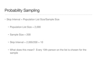 Probability Sampling
• Skip Interval = Population List Size/Sample Size

• Population List Size = 2,000

• Sample Size = 200

• Skip Interval = 2,000/200 = 10

• What does this mean? Every 10th person on the list is chosen for the
sample
 