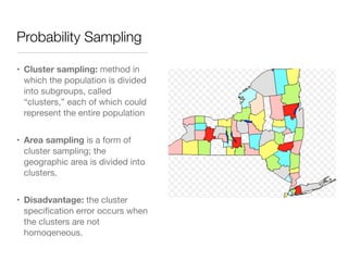 Probability Sampling
• Cluster sampling: method in
which the population is divided
into subgroups, called
“clusters,” each of which could
represent the entire population

• Area sampling is a form of
cluster sampling; the
geographic area is divided into
clusters.

• Disadvantage: the cluster
speciﬁcation error occurs when
the clusters are not
homogeneous.
 