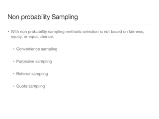 Non probability Sampling
• With non probability sampling methods selection is not based on fairness,
equity, or equal chance.

• Convenience sampling

• Purposive sampling

• Referral sampling

• Quota sampling
 