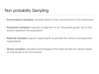 Non probability Sampling
• Convenience samples: samples drawn at the convenience of the interviewer

• Purposive samples: requires a judgment or an “educated guess” as to who
should represent the population

• Referral samples: require respondents to provide the names of prospective
respondents

• Quota samples: speciﬁed percentages of the total sample for various types
of individuals to be interviewed
 