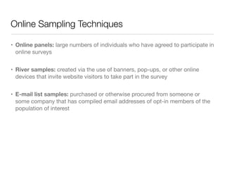 Online Sampling Techniques
• Online panels: large numbers of individuals who have agreed to participate in
online surveys

• River samples: created via the use of banners, pop-ups, or other online
devices that invite website visitors to take part in the survey

• E-mail list samples: purchased or otherwise procured from someone or
some company that has compiled email addresses of opt-in members of the
population of interest
 