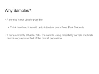 Why Samples?
• A census is not usually possible

• Think how hard it would be to interview every Point Park Students

• If done correctly (Chapter 10) - the sample using probability sample methods
can be very represented of the overall population
 