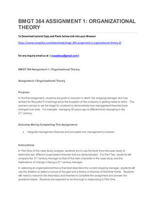 BMGT 364 ASSIGNMENT 1: ORGANIZATIONAL
THEORY
To Download tutorial Copy and Paste belowLink into your Browser
https://www.essayblue.com/downloads/bmgt-364-assignment-1-organizational-theory-2/
for any inquiry email us at ( essayblue@gmail.com)
BMGT 364 Assignment 1: Organizational Theory
Assignment 1 Organizational Theory
Purpose:
In the first assignment, students are given a scenario in which the shipping manager who has
worked for Recycled Furnishings since the inception of the company is getting ready to retire. The
scenario serves to set the stage for students to demonstrate how management theories have
changed over time. For example, managing 30 years ago is different than managing in the
21st
century.
Outcome Met by Completing This Assignment:
 integrate management theories and principles into management practices
Instructions:
In Part One of this case study analysis, students are to use the facts from the case study to
determine two different organization theories that are demonstrated. For Part Two, students will
compare the 21st
century manager to that of the main character in the case study and the
implications of change in being a 21st
century manager.
In selecting an organizational theory that best describes the current shipping manager, students will
use the timeline to select a school of thought and a theory or theories of that time frame. Students
will need to research the theorist(s) and theories to complete the assignment and answer the
questions below. Students are expected to be thorough in responding to Part One.
 