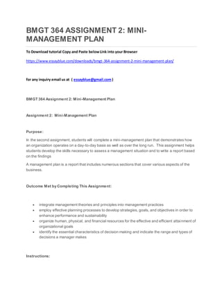 BMGT 364 ASSIGNMENT 2: MINI-
MANAGEMENT PLAN
To Download tutorial Copy and Paste belowLink into your Browser
https://www.essayblue.com/downloads/bmgt-364-assignment-2-mini-management-plan/
for any inquiry email us at ( essayblue@gmail.com)
BMGT 364 Assignment 2: Mini-Management Plan
Assignment 2: Mini-Management Plan
Purpose:
In the second assignment, students will complete a mini-management plan that demonstrates how
an organization operates on a day-to-day basis as well as over the long run. This assignment helps
students develop the skills necessary to assess a management situation and to write a report based
on the findings
A management plan is a report that includes numerous sections that cover various aspects of the
business.
Outcome Met by Completing This Assignment:
 integrate management theories and principles into management practices
 employ effective planning processes to develop strategies, goals, and objectives in order to
enhance performance and sustainability
 organize human, physical, and financial resources for the effective and efficient attainment of
organizational goals
 identify the essential characteristics of decision making and indicate the range and types of
decisions a manager makes
Instructions:
 