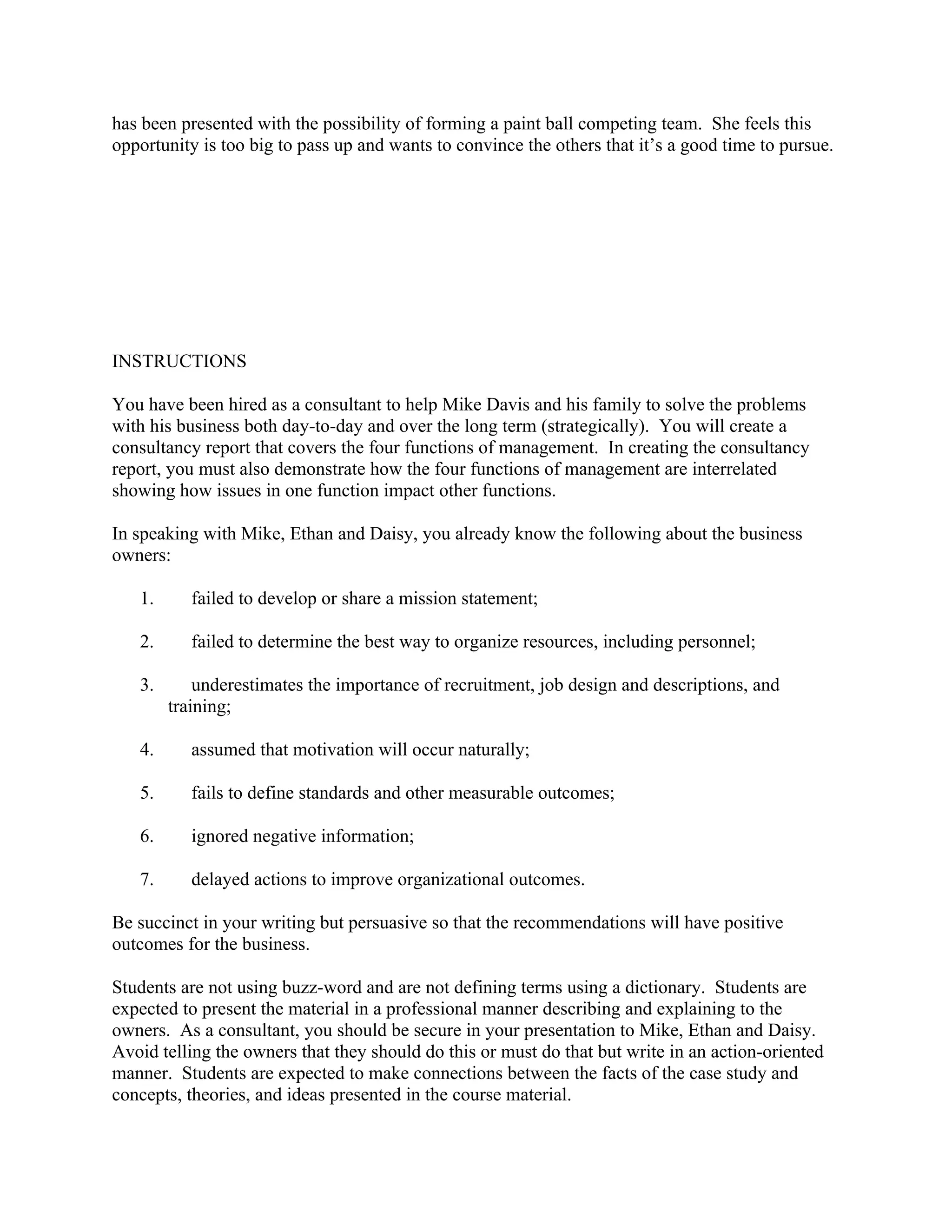has been presented with the possibility of forming a paint ball competing team. She feels this
opportunity is too big to pass up and wants to convince the others that it’s a good time to pursue.
 
 
 
 
INSTRUCTIONS
You have been hired as a consultant to help Mike Davis and his family to solve the problems
with his business both day-to-day and over the long term (strategically). You will create a
consultancy report that covers the four functions of management. In creating the consultancy
report, you must also demonstrate how the four functions of management are interrelated
showing how issues in one function impact other functions.
In speaking with Mike, Ethan and Daisy, you already know the following about the business
owners:
1.      failed to develop or share a mission statement;
2.      failed to determine the best way to organize resources, including personnel;
3.      underestimates the importance of recruitment, job design and descriptions, and
training;
4.      assumed that motivation will occur naturally;
5.      fails to define standards and other measurable outcomes;
6.      ignored negative information;
7.      delayed actions to improve organizational outcomes.
Be succinct in your writing but persuasive so that the recommendations will have positive
outcomes for the business.
Students are not using buzz-word and are not defining terms using a dictionary. Students are
expected to present the material in a professional manner describing and explaining to the
owners. As a consultant, you should be secure in your presentation to Mike, Ethan and Daisy. 
Avoid telling the owners that they should do this or must do that but write in an action-oriented
manner. Students are expected to make connections between the facts of the case study and
concepts, theories, and ideas presented in the course material.
 