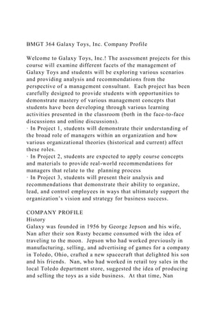 BMGT 364 Galaxy Toys, Inc. Company Profile
Welcome to Galaxy Toys, Inc.! The assessment projects for this
course will examine different facets of the management of
Galaxy Toys and students will be exploring various scenarios
and providing analysis and recommendations from the
perspective of a management consultant. Each project has been
carefully designed to provide students with opportunities to
demonstrate mastery of various management concepts that
students have been developing through various learning
activities presented in the classroom (both in the face-to-face
discussions and online discussions).
· In Project 1, students will demonstrate their understanding of
the broad role of managers within an organization and how
various organizational theories (historical and current) affect
these roles.
· In Project 2, students are expected to apply course concepts
and materials to provide real-world recommendations for
managers that relate to the planning process
· In Project 3, students will present their analysis and
recommendations that demonstrate their ability to organize,
lead, and control employees in ways that ultimately support the
organization’s vision and strategy for business success.
COMPANY PROFILE
History
Galaxy was founded in 1956 by George Jepson and his wife,
Nan after their son Rusty became consumed with the idea of
traveling to the moon. Jepson who had worked previously in
manufacturing, selling, and advertising of games for a company
in Toledo, Ohio, crafted a new spacecraft that delighted his son
and his friends. Nan, who had worked in retail toy sales in the
local Toledo department store, suggested the idea of producing
and selling the toys as a side business. At that time, Nan
 