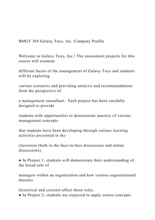 BMGT 364 Galaxy Toys, Inc. Company Profile
Welcome to Galaxy Toys, Inc.! The assessment projects for this
course will examine
different facets of the management of Galaxy Toys and students
will be exploring
various scenarios and providing analysis and recommendations
from the perspective of
a management consultant. Each project has been carefully
designed to provide
students with opportunities to demonstrate mastery of various
management concepts
that students have been developing through various learning
activities presented in the
classroom (both in the face-to-face discussions and online
discussions).
● In Project 1, students will demonstrate their understanding of
the broad role of
managers within an organization and how various organizational
theories
(historical and current) affect these roles.
● In Project 2, students are expected to apply course concepts
 