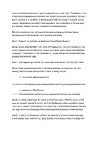 are important to the business and how to implement the proposed plan. The plan is not one
in which the Vice President of Operations tells Joseph Jackson that he should do this or do
that or he needs to or will do this or do that but one that is presented in an action-oriented
manner. Students are expected to make connections between the facts of the case study
and concepts, theories, and ideas presented in the course readings.
The mini-management plan will structure the entire company and will cover Joseph
Jackson’s organization’s mission, vision, structure and culture.
Step 1: Review “How to Analyze a Case Study” under Week 3 Content.
Step 2: Create a Word or Rich Text Format (RTF) document. This mini-management plan
should be presented in a professional manner using single space, double-spaced between
paragraphs. The final product will be between 5-7 pages in length excluding the title page,
diagrams and reference page.
Step 3: Title page with your name, the course name, the date, and the instructor’s name.
Step 4: Since students are probably not familiar with writing a management plan, the
following resources have been provided to assist in writing the plan.
1. How to Write a Management Plan
http://ctb.ku.edu/en/table-of-contents/leadership/effective-manager/management-plan/main
1. Management Plan Example
https://wakenature.wordpress.com/resources/management-plan-examples/
Step 5: In writing a case study, the writing is in the third person. What this means is that
there are no words such as “I, me, my, we, or us” (first person writing), nor is there use of
“you or your” (second person writing). If uncertain how to write in the third person, view this
link: http://www.quickanddirtytips.com/education/grammar/first-second-and-third-person
Step 6: In writing this assignment, students are expected to support the reasoning using
in-text citations and a reference list. If any material is used from a source, it must be cited
 