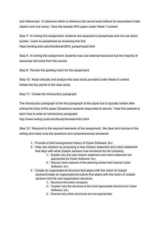 and referenced. A reference within a reference list cannot exist without an associated in-text
citation and vice versa. View the sample APA paper under Week 1 content.
Step 7: In writing this assignment, students are expected to paraphrase and not use direct
quotes. Learn to paraphrase by reviewing this link:
https://writing.wisc.edu/Handbook/QPA_paraphrase2.html
Step 8: In writing this assignment, students may use external resources but the majority of
resources will come from the course.
Step 9: Review the grading rubric for the assignment.
Step 10: Read critically and analyze the case study provided under Week 5 content.
Notate the key points in the case study.
Step 11: Create the introductory paragraph.
The introductory paragraph is the first paragraph of the paper but is typically written after
writing the body of the paper (Questions students responded to above). View this website to
learn how to write an introductory paragraph:
http://www.writing.ucsb.edu/faculty/donelan/intro.html
Step 12: Respond to the required elements of the assignment. Be clear and concise in the
writing and make sure the questions are comprehensively answered.
1. Provide a brief management history of Cyber Software, Inc.;
2. Help Joe Jackson by proposing a new mission statement and vision statement
that align with what Joseph Jackson now envisions for his company;
1. Explain why the new mission statement and vision statement are
appropriate for Cyber Software, Inc.;
2. Discuss other aspects of the planning phase that impacts Cyber
Software, Inc.;
3. Create an organizational structure that aligns with the vision of Joseph
JacksonCreate an organizational culture that aligns with the vision of Joseph
Jackson and his new organization structure;
1. Structure the entire company;
2. Explain why the structure is the most appropriate structure for Cyber
Software, Inc.;
3. Discuss why other structures are not appropriate;
 