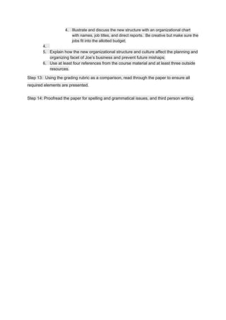 4. Illustrate and discuss the new structure with an organizational chart
with names, job titles, and direct reports. Be creative but make sure the
jobs fit into the allotted budget;
4.
5. Explain how the new organizational structure and culture affect the planning and
organizing facet of Joe’s business and prevent future mishaps;
6. Use at least four references from the course material and at least three outside
resources.
Step 13: Using the grading rubric as a comparison, read through the paper to ensure all
required elements are presented.
Step 14: Proofread the paper for spelling and grammatical issues, and third person writing.
 