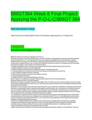 BMGT364 Week 8 Final Project:
Applying the P-O-L-C/BMGT 364
Click Link Below To Buy:
https://hwaid.com/shop/bmgt364-week-8-final-project-applying-the-p-o-l-cbmgt-364/
Contact Us:
hwaidservices@gmail.com
BMGT364 Week 8 Final Project: Applying the P-O-L-C
Students will read the case study that focuses on the four functions ofmanagement:planning,organizing,leading
and controlling (P-O-L-C). You have been hired as a consultantto help Mike Davis and his familyto solve the
problems with his business.You will create a consultancyplan that covers the four functions of management.In
creating the managementplan,you mustalso demonstrate how the four functions ofmanagementare interrelated
showing how issues in one function impactother functions.
In speaking with Mike, Ethan and Daisy,you already know the following aboutthe business owners:
1. failed to develop or share a mission statement;
2. failed to determine the bestway to organize resources,including personnel;
3. underestimates the importance ofrecruitment,job design and descriptions,and training;
4. assumed thatmotivation will occur naturally;
5. fails to define standards and other measurable outcomes;
6. ignored negative information;
7. delayed actions to improve organizational outcomes.
Note: A report is not written like a paper. Please use the Outline for the ConsultancyReport
Required Elements ofthe ConsultancyReport:
Students will create a consultancyplan that helps Mike, Ethan and Daisyrun the business,both day-to-day and over
the long term (strategically).Be succinctin your writing but persuasive so thatthe recommendations will have positive
outcomes for the business.
Students are not using buzz-word and are not defining terms using a dictionary.Students are expected to presentthe
material in a professional manner describing and explaining to the owners.As a consultant,you should be secure in
your presentation to Mike, Ethan and Daisy.. Avoid telling the owners thatthey should do this or mustdo that but
write in an action-oriented manner.Students are expected to make connections between the facts of the case study
and concepts,theories,and ideas presented in the course material.
o In creating the consultancyreport, students will firstassess the business and identifyspecific areas ofstrengths
and weaknesses ofthe business as itrelates to the components ofthe P-O-L-C. In completing this section,do not
create a heading for each elementof the P-O-L-C but write from the perspective of the consultantdiscussing the
strengths and weaknesses ofthe business;
o Select a managementstyle (class hierarchy,democratic hierarchy,collaborative managementor collective
management) and explain why the selected model is mostappropriate for Outdoor Adventure Paintball Park;
o Develop roles and responsibilityof the owners and employees (Be creative in completing this task);
o Discuss whythese positions are necessaryto the business;
o Make specific recommendations for improving the managementofOutdoor Adventure Paintball Park. Cover all
 