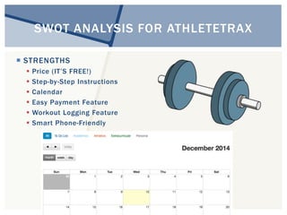 SWOT ANALYSIS FOR ATHLETETRAX 
 STRENGTHS 
 Price (IT’S FREE!) 
 Step-by-Step Instructions 
 Calendar 
 Easy Payment Feature 
 Workout Logging Feature 
 Smart Phone-Friendly 
 