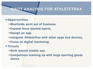 SWOT ANALYSIS FOR ATHLETETRAX 
 Opportunities 
Bluefields went out of business. 
 Expand focus beyond sports. 
Design an app. 
 Integrate AthleteTrax with other apps and devices. 
 Focus on digital marketing. 
 Threats 
Shift toward mobile use. 
Competitors teaming up with large sporting goods 
stores. 
 
