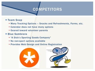  Team Snap 
COMPETITORS 
 Many Tracking Options – Snacks and Refreshments, Forms, etc. 
 Calendar does not have many options 
 Geared toward volunteer parents 
 Blue Sombrero 
 “A Dick’s Sporting Goods Company” 
 No non-sport options available 
 Provides Web Design and Online Registration 
 