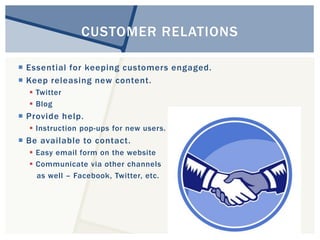 CUSTOMER RELATIONS 
 Essential for keeping customers engaged. 
 Keep releasing new content. 
 Twitter 
 Blog 
 Provide help. 
 Instruction pop-ups for new users. 
 Be available to contact. 
 Easy email form on the website 
 Communicate via other channels 
as well – Facebook, Twitter, etc. 
 
