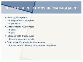 CUSTOMER RELATIONSHIP MANAGEMENT 
 Identify Prospects 
 College Clubs and Sports 
 Ages 18-24 
 Di f ferentiate Customers 
 Sports 
 Clubs 
 Interact with Customers 
 Discover customer needs 
 Customize Products to Customers 
 Partner with a diversity of equipment suppliers 
 