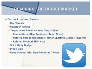 REACHING THE TARGET MARKET 
 Twitter Promoted Tweets 
 Use Visuals 
 Consider Timing 
 Target Users Based on Who They Follow 
 Competitors (Blue Sombrero, Team Snap) 
 Related Companies (Dick’s, Other Sporting Goods Providers) 
 Related Media (ESPN, etc) 
 Set a Daily Budget 
 Place Bids 
 Keep Interest with Non-Promoted Tweets 
 