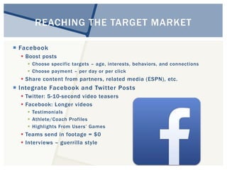 REACHING THE TARGET MARKET 
 Facebook 
 Boost posts 
 Choose specific targets – age, interests, behaviors, and connections 
 Choose payment – per day or per click 
 Share content from partners, related media (ESPN), etc. 
 Integrate Facebook and Twitter Posts 
 Twitter: 5-10-second video teasers 
 Facebook: Longer videos 
 Testimonials 
 Athlete/Coach Profiles 
 Highlights From Users’ Games 
 Teams send in footage = $0 
 Interviews – guerrilla style 
 