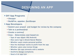DESIGNING AN APP 
 DIY App Programs 
 Cheaper 
 BuildFire, appsbar, EachScape 
 App Developers 
 Submit your project and budget for review by the company 
 Talk to a professional 
 Create a contract 
 Crew – Determines cost based on: 
 Type of app (Apple iOS/Android) 
 How users log in (Email/Social Media) 
 Whether users create personal profiles 
 How the developer wants to profit from the app 
 Whether users rate/review things 
 Whether the app connects with a website 
 Aesthetic design/complexity 
 Need of an app icon 
 