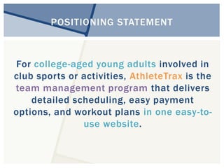POSITIONING STATEMENT 
For college-aged young adults involved in 
club sports or activities, AthleteTrax is the 
team management program that delivers 
detailed scheduling, easy payment 
options, and workout plans in one easy-to-use 
website. 
 