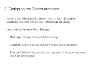 3. Designing the Communications 
• What to say (Message Strategy), how to say it (Creative 
Strategy) and who should say it (Message Source). 
• Lets look at the new Ford Escape 
• Message: Convenience and Technology 
• Creative: Show it in real use, how it can solve problems 
• Source: Delivered by people who represent the target segment 
and Ford Employees 
 