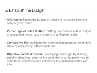 5. Establish the Budget 
• Affordable: Setting the budget on what the managers think the 
company can afford 
• Percentage of Sales Method: Setting the communication budget 
at a specified percentage of current or anticipated sales 
• Competitive Parity: Setting the communication budget to achieve 
share of voice parity with competitors 
• Objective and Task Based: Developing the budget by defining 
specific objectives, determining tasks that must be performed to 
meet those objectives, and estimating the costs associated with 
them 
 