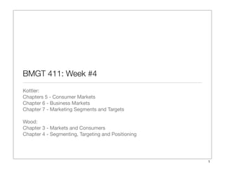 BMGT 411: Week #4
Kottler:
Chapters 5 - Consumer Markets
Chapter 6 - Business Markets
Chapter 7 - Marketing Segments and Targets
Wood:
Chapter 3 - Markets and Consumers
Chapter 4 - Segmenting, Targeting and Positioning
1
 