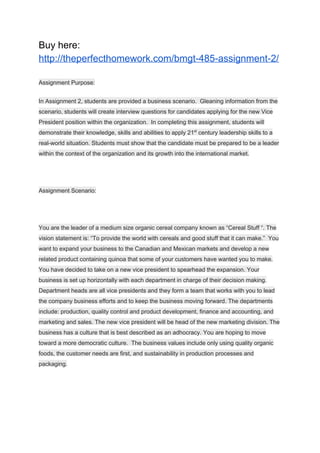Buy here:
http://theperfecthomework.com/bmgt-485-assignment-2/
Assignment Purpose:
In Assignment 2, students are provided a business scenario. Gleaning information from the
scenario, students will create interview questions for candidates applying for the new Vice
President position within the organization. In completing this assignment, students will
demonstrate their knowledge, skills and abilities to apply 21​st​
century leadership skills to a
real-world situation. Students must show that the candidate must be prepared to be a leader
within the context of the organization and its growth into the international market.
Assignment Scenario:
You are the leader of a medium size organic cereal company known as “Cereal Stuff “. The
vision statement is: “To provide the world with cereals and good stuff that it can make.” You
want to expand your business to the Canadian and Mexican markets and develop a new
related product containing quinoa that some of your customers have wanted you to make.
You have decided to take on a new vice president to spearhead the expansion. Your
business is set up horizontally with each department in charge of their decision making.
Department heads are all vice presidents and they form a team that works with you to lead
the company business efforts and to keep the business moving forward. The departments
include: production, quality control and product development, finance and accounting, and
marketing and sales. The new vice president will be head of the new marketing division. The
business has a culture that is best described as an adhocracy. You are hoping to move
toward a more democratic culture. The business values include only using quality organic
foods, the customer needs are first, and sustainability in production processes and
packaging.
 