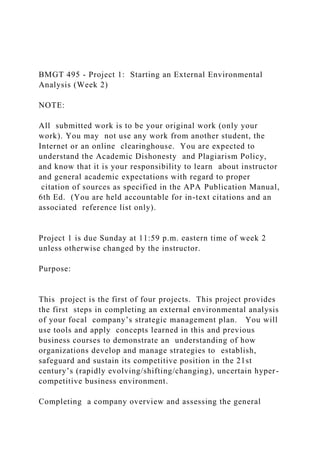 BMGT 495 - Project 1: Starting an External Environmental
Analysis (Week 2)
NOTE:
All submitted work is to be your original work (only your
work). You may not use any work from another student, the
Internet or an online clearinghouse. You are expected to
understand the Academic Dishonesty and Plagiarism Policy,
and know that it is your responsibility to learn about instructor
and general academic expectations with regard to proper
citation of sources as specified in the APA Publication Manual,
6th Ed. (You are held accountable for in-text citations and an
associated reference list only).
Project 1 is due Sunday at 11:59 p.m. eastern time of week 2
unless otherwise changed by the instructor.
Purpose:
This project is the first of four projects. This project provides
the first steps in completing an external environmental analysis
of your focal company’s strategic management plan. You will
use tools and apply concepts learned in this and previous
business courses to demonstrate an understanding of how
organizations develop and manage strategies to establish,
safeguard and sustain its competitive position in the 21st
century’s (rapidly evolving/shifting/changing), uncertain hyper-
competitive business environment.
Completing a company overview and assessing the general
 