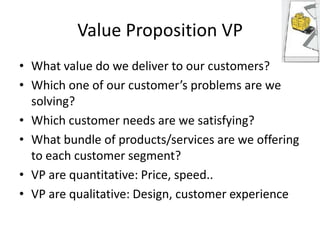 Value Proposition VP
• What value do we deliver to our customers?
• Which one of our customer’s problems are we
solving?
• Which customer needs are we satisfying?
• What bundle of products/services are we offering
to each customer segment?
• VP are quantitative: Price, speed..
• VP are qualitative: Design, customer experience

 