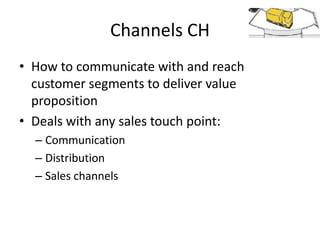 Channels CH
• How to communicate with and reach
customer segments to deliver value
proposition
• Deals with any sales touch point:
– Communication
– Distribution
– Sales channels

 