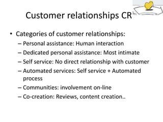 Customer relationships CR
• Categories of customer relationships:
– Personal assistance: Human interaction
– Dedicated personal assistance: Most intimate
– Self service: No direct relationship with customer
– Automated services: Self service + Automated
process
– Communities: involvement on-line
– Co-creation: Reviews, content creation..

 
