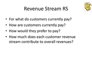Revenue Stream RS
•
•
•
•

For what do customers currently pay?
How are customers currently pay?
How would they prefer to pay?
How much does each customer revenue
stream contribute to overall revenues?

 