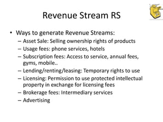 Revenue Stream RS
• Ways to generate Revenue Streams:
– Asset Sale: Selling ownership rights of products
– Usage fees: phone services, hotels
– Subscription fees: Access to service, annual fees,
gyms, mobile..
– Lending/renting/leasing: Temporary rights to use
– Licensing: Permission to use protected intellectual
property in exchange for licensing fees
– Brokerage fees: Intermediary services
– Advertising

 