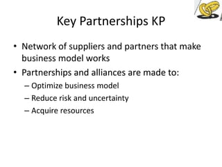 Key Partnerships KP
• Network of suppliers and partners that make
business model works
• Partnerships and alliances are made to:
– Optimize business model
– Reduce risk and uncertainty
– Acquire resources

 