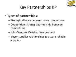 Key Partnerships KP
• Types of partnerships:
– Strategic alliance between none competitors
– Coopetition: Strategic partnership between
competitors
– Joint-Venture: Develop new business
– Buyer-supplier relationships to assure reliable
supplies

 