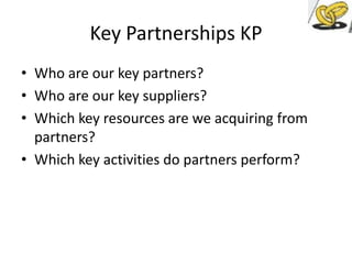 Key Partnerships KP
• Who are our key partners?
• Who are our key suppliers?
• Which key resources are we acquiring from
partners?
• Which key activities do partners perform?

 