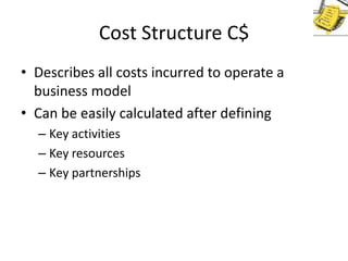 Cost Structure C$
• Describes all costs incurred to operate a
business model
• Can be easily calculated after defining
– Key activities
– Key resources
– Key partnerships

 
