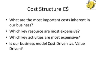 Cost Structure C$
• What are the most important costs inherent in
our business?
• Which key resource are most expensive?
• Which key activities are most expensive?
• Is our business model Cost Driven .vs. Value
Driven?

 