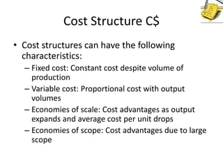 Cost Structure C$
• Cost structures can have the following
characteristics:
– Fixed cost: Constant cost despite volume of
production
– Variable cost: Proportional cost with output
volumes
– Economies of scale: Cost advantages as output
expands and average cost per unit drops
– Economies of scope: Cost advantages due to large
scope

 