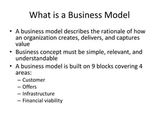 What is a Business Model
• A business model describes the rationale of how
an organization creates, delivers, and captures
value
• Business concept must be simple, relevant, and
understandable
• A business model is built on 9 blocks covering 4
areas:
–
–
–
–

Customer
Offers
Infrastructure
Financial viability

 