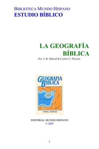 BIBLIOTECA MUNDO HISPANO
ESTUDIO BÍBLICO




            LA GEOGRAFÍA
                  BÍBLICA
           Por. J. B. Tidwell & Carlos C. Pierson




       EDITORIAL MUNDO HISPANO
                 © 2003




                    1
 