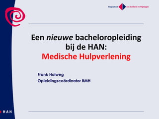 Een nieuwe bacheloropleiding
bij de HAN:
Medische Hulpverlening
Frank Holweg
Opleidingscoördinator BMH
 