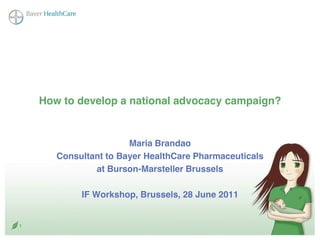 How to develop a national advocacy campaign?


                       Maria Brandao
       Consultant to Bayer HealthCare Pharmaceuticals
               at Burson-Marsteller Brussels

            IF Workshop, Brussels, 28 June 2011


1
 