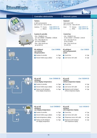 Centraline elettroniche                          Electronic systems




                                                                                                   Componenti vasca • Bathtub components
Tastiera                                         Keyboard
In ABS termoresistente                           Heat-resistant ABS
Dim. ø 45 mm - foro ø 40 mm                      Dim. ø 45 mm - hole ø 40 mm
Calottina      Cromo          Cod. CV•••• C      Cover           Chrome        Cod. CV•••• C
               Bianco         Cod. CV•••• W                      White         Cod. CV•••• W


Scatola di controllo                             Control box
- Dim. 120x80x55 mm                              - Dim. 120x80x55 mm
  per i kit CV0050 - CV0500SD - CV0530             for kits CV0050 - CV0500SD - CV0530
- Dim. 190x140x70 mm                             - Dim. 190x140x70 mm
  per il kit CV1800D                               for kit CV1800D
- Dim. 150x110x70 mm                             - Dim. 150x110x70 mm
  per gli altri kit                                for other kits


Kit whirlpool                   Cod. CV0050      Kit whirlpool                   Cod. CV0050
con sistema                                      with hydropneumatic
idropneumatico                                   system
ᕡ Scatola di controllo                 n. 1 pz   ᕡ Control box                           n. 1 pc
ᕢ Sensore livello acqua cablato        n. 1 pz   ᕢ Level sensor with cable               n. 1 pc




Kit on/off            Cod. CV0500 SD             Kit on/off              Cod. CV0500 SD
whirlpool                                        whirlpool
senza display temperatura                        without temperature display
ᕡ Scatola di controllo                 n. 1 pz   ᕡ Control box                           n. 1 pc
ᕢ Sensore livello acqua cablato        n. 1 pz   ᕢ Level sensor with cable               n. 1 pc
ᕣ Tastiera on/off whirlpool            n. 1 pz   ᕣ Keyboard on/off whirlpool             n. 1 pc
  senza display temperatura                        without temperature display




Kit on/off             Cod. CV0500 D             Kit on/off               Cod. CV0500 D
whirlpool                                        whirlpool
con display temperatura                          with temperature display
ᕡ Scatola di controllo                 n. 1 pz   ᕡ Control box                           n. 1 pc
ᕢ Sensore livello acqua cablato        n. 1 pz   ᕢ Level sensor with cable               n. 1 pc
ᕣ Sonda temperatura cablata            n. 1 pz   ᕣ Temperature sensor with cable         n. 1 pc
ᕤ Tastiera on/off whirlpool            n. 1 pz   ᕤ Keyboard on/off whirlpool             n. 1 pc
  con display temperatura                          with temperature display




                         11
 