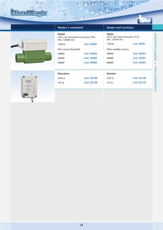 Heater e ozonatori                          Heater and ozonizers

Heater                                      Heater




                                                                                      Componenti vasca • Bathtub components
230 V, con termostato di sicurezza. IP55.   230 V, with safety thermostat. IP 55.
Dim. 129x89 mm.                             Dim. 129x89 mm.

1300 W                         Cod. HE001   1300 W                       Cod. HE001

Altre versioni disponibili:                 Other available versions:

3000W                          Cod. HE002   3000W                        Cod. HE002
4500W                          Cod. HE003   4500W                        Cod. HE003
6000W                          Cod. HE004   6000W                        Cod. HE004



Ozonatore                                   Ozonizer
230V ac                        Cod. OZ100   230V ac                      Cod. OZ100
12V dc                         Cod. OZ150   12V dc                       Cod. OZ150




                          24
 