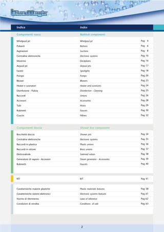 Indice                                Index

Componenti vasca                      Bathtub components

Whirlpool jet                         Whirlpool jet                   Pag 4

Pulsanti                              Buttons                         Pag 6

Aspirazioni                           Suctions                        Pag 8

Centraline elettroniche               Electronic systems              Pag 10

Mostrine                              Deckplates                      Pag 16

Airpool jet                           Airpool jets                    Pag 17

Faretti                               Spotlights                      Pag 18

Pompe                                 Pumps                           Pag 20

Blower                                Blowers                         Pag 23

Heater e ozonatori                    Heater and ozonizers            Pag 24

Disinfezione - Pulizia                Disinfection - Cleaning         Pag 25

Raccordi                              Unions                          Pag 26

Accessori                             Accessories                     Pag 28

Tubi                                  Hoses                           Pag 29

Rubinetti                             Faucets                         Pag 30

Cuscini                               Pillows                         Pag 32




Componenti doccia                     Shower box components

Bocchette doccia                      Shower jets                     Pag 34

Centraline elettroniche               Electronic systems              Pag 35

Raccordi in plastica                  Plastic unions                  Pag 36

Raccordi in ottone                    Brass unions                    Pag 37

Elettrovalvole                        Solenoid valves                 Pag 38

Generatore di vapore - Accessori      Steam generator - Accessories   Pag 39

Rubinetti                             Faucets                         Pag 40




KIT                                   KIT                             Pag 41



Caratteristiche materie plastiche     Plastic materials features      Pag 58

Caratteristiche sistemi elettronici   Electronic systems features     Pag 61

Norme di riferimento                  Laws of reference               Pag 62

Condizioni di vendita                 Conditions of sale              Pag 63




                                       2
 