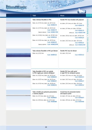 Tubi                                           Hoses




                                                                                              Componenti vasca • Bathtub components
Tubo retinato flessibile in PVC                Flexible PVC hose braided with polyester

Diam. int.: Ø 10 mm, diam. est.: Ø 15 mm       Int. diam.: Ø 10 mm, ext. diam.: Ø 15 mm
                           Cod. HO00510                                   Cod. HO00510
Diam. int.: Ø 19 mm, diam. est.: Ø 25 mm       Int. diam.: Ø 19mm, ext. diam.: Ø 25mm
                           Cod. HO00519                                   Cod. HO00519
          bianco esterno   Cod. HO00519W                       white ext. Cod. HO00519W

Diam. int.: Ø 24,5 mm, diam. est.: Ø 30,5 mm   Int. diam.: Ø 24,5 mm, ext. diam.: Ø 30,5 mm
                           Cod. HO00524                                   Cod. HO00524
Diam. int.: Ø 25 mm, diam. est.: Ø 32 mm       Int. diam.: Ø 25 mm, ext. diam.: Ø 32 mm
                           Cod. HO00525                                   Cod. HO00525
          bianco esterno   Cod. HO00525W                       white ext. Cod. HO00525W



Tubo retinato flessibile in PVC per blower     Flexible PVC hose for blower
Diam. est.: Ø 32 mm                            Ext. diam.: Ø 32 mm
                           Cod. HO00332                                   Cod. HO00332




Tubo flessibile in PVC con spirale             Flexible PVC hose with spiral
in PVC rigido per sistemi whirlpool            in rigid PVC for whirlpool systems
Diam. int.: Ø 25 mm, diam. est.: Ø 32 mm       Int. diam.: Ø 25 mm, ext. diam.: Ø 32 mm
                           Cod. HO00225                                   Cod. HO00225
Diam. int.: Ø 27 mm, diam. est.: Ø 32 mm       Int. diam.: Ø 27 mm, ext. diam.: Ø 32 mm
                           Cod. HO00227                                   Cod. HO00227
Diam. int.: Ø 32 mm, diam. est.: Ø 40 mm       Int. diam.: Ø 32 mm, ext. diam.: Ø 40 mm
                           Cod. HO00232                                   Cod. HO00232



Tubo cristallo per pulsante pneumatico         Crystal hose for pneumatic button
e sistema airpool                              and airpool system
Diam. int.: Ø 3 mm, diam. est.: Ø 5 mm         Int. diam.: Ø 3 mm, ext. diam.: Ø 5 mm
                           Cod. HO00603                                   Cod. HO00603
Diam. int.: Ø 8 mm, diam. est.: Ø 12 mm        Int. diam.: Ø 8 mm, ext. diam.: Ø 12 mm
                           Cod. HO00408                                   Cod. HO00408




                      29
 